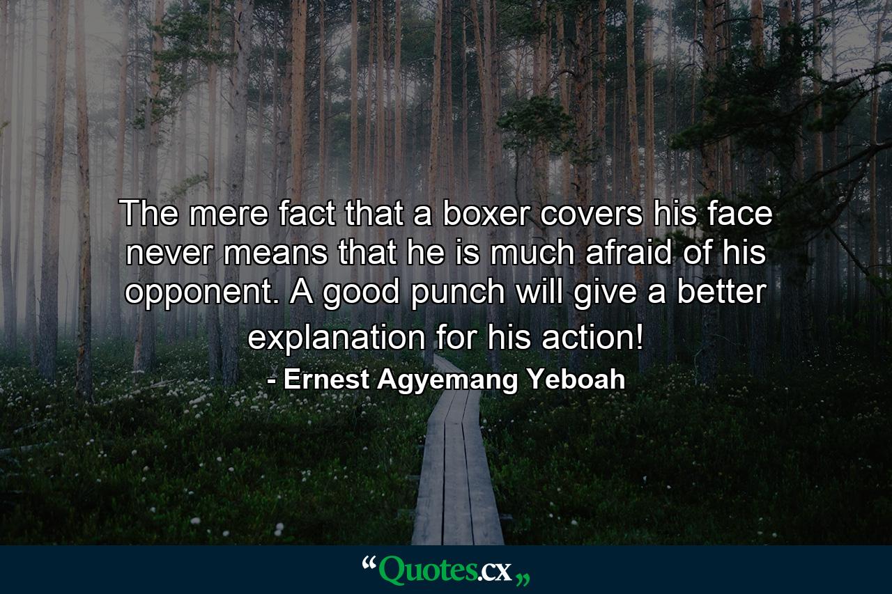 The mere fact that a boxer covers his face never means that he is much afraid of his opponent. A good punch will give a better explanation for his action! - Quote by Ernest Agyemang Yeboah