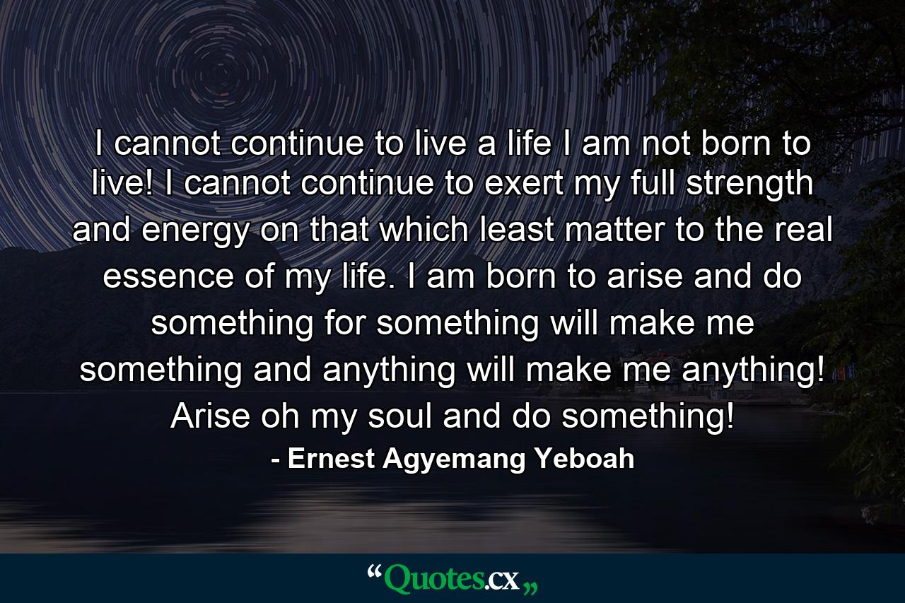 I cannot continue to live a life I am not born to live! I cannot continue to exert my full strength and energy on that which least matter to the real essence of my life. I am born to arise and do something for something will make me something and anything will make me anything! Arise oh my soul and do something! - Quote by Ernest Agyemang Yeboah