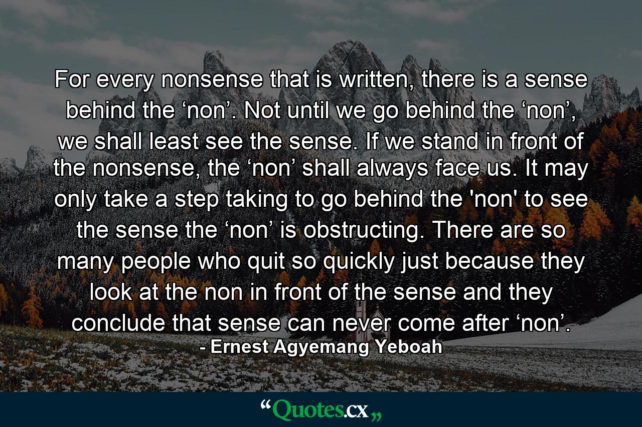 For every nonsense that is written, there is a sense behind the ‘non’. Not until we go behind the ‘non’, we shall least see the sense. If we stand in front of the nonsense, the ‘non’ shall always face us. It may only take a step taking to go behind the 'non' to see the sense the ‘non’ is obstructing. There are so many people who quit so quickly just because they look at the non in front of the sense and they conclude that sense can never come after ‘non’. - Quote by Ernest Agyemang Yeboah