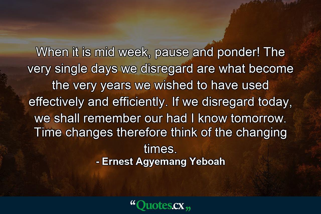 When it is mid week, pause and ponder! The very single days we disregard are what become the very years we wished to have used effectively and efficiently. If we disregard today, we shall remember our had I know tomorrow. Time changes therefore think of the changing times. - Quote by Ernest Agyemang Yeboah