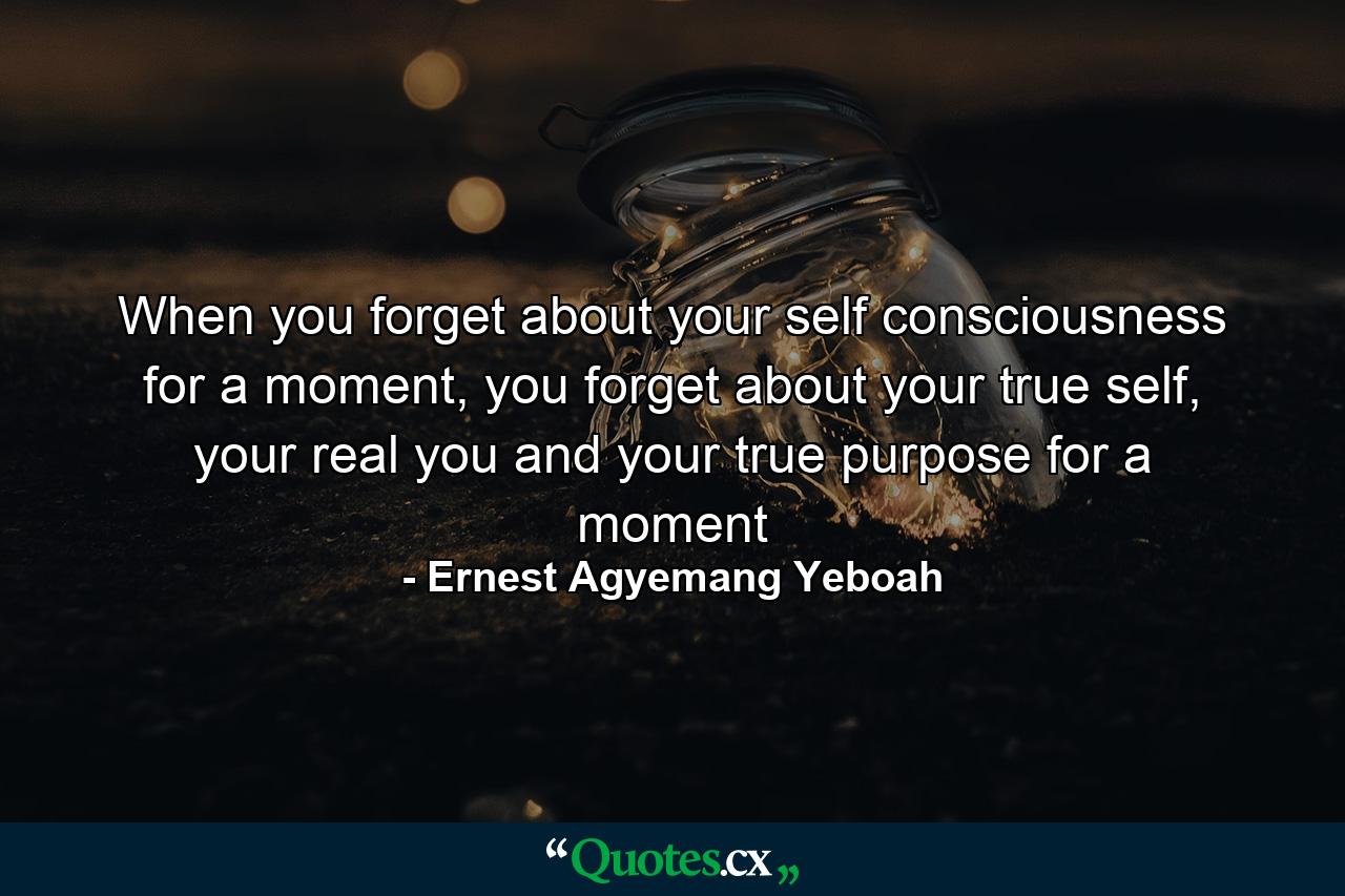 When you forget about your self consciousness for a moment, you forget about your true self, your real you and your true purpose for a moment - Quote by Ernest Agyemang Yeboah