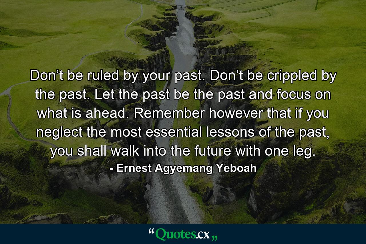 Don’t be ruled by your past. Don’t be crippled by the past. Let the past be the past and focus on what is ahead. Remember however that if you neglect the most essential lessons of the past, you shall walk into the future with one leg. - Quote by Ernest Agyemang Yeboah