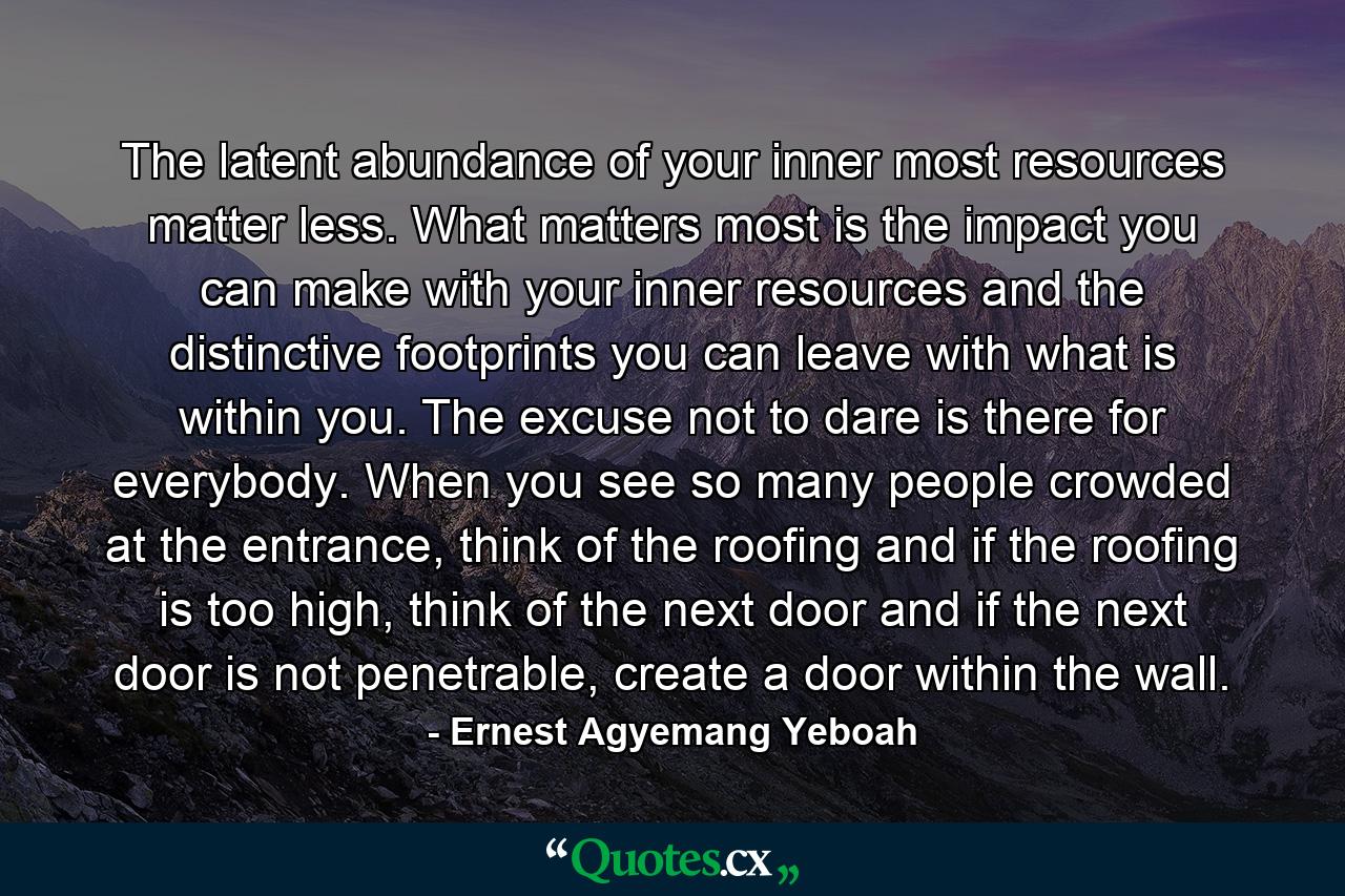 The latent abundance of your inner most resources matter less. What matters most is the impact you can make with your inner resources and the distinctive footprints you can leave with what is within you. The excuse not to dare is there for everybody. When you see so many people crowded at the entrance, think of the roofing and if the roofing is too high, think of the next door and if the next door is not penetrable, create a door within the wall. - Quote by Ernest Agyemang Yeboah