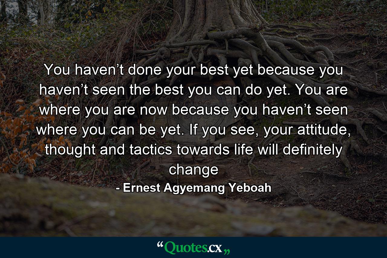 You haven’t done your best yet because you haven’t seen the best you can do yet. You are where you are now because you haven’t seen where you can be yet. If you see, your attitude, thought and tactics towards life will definitely change - Quote by Ernest Agyemang Yeboah