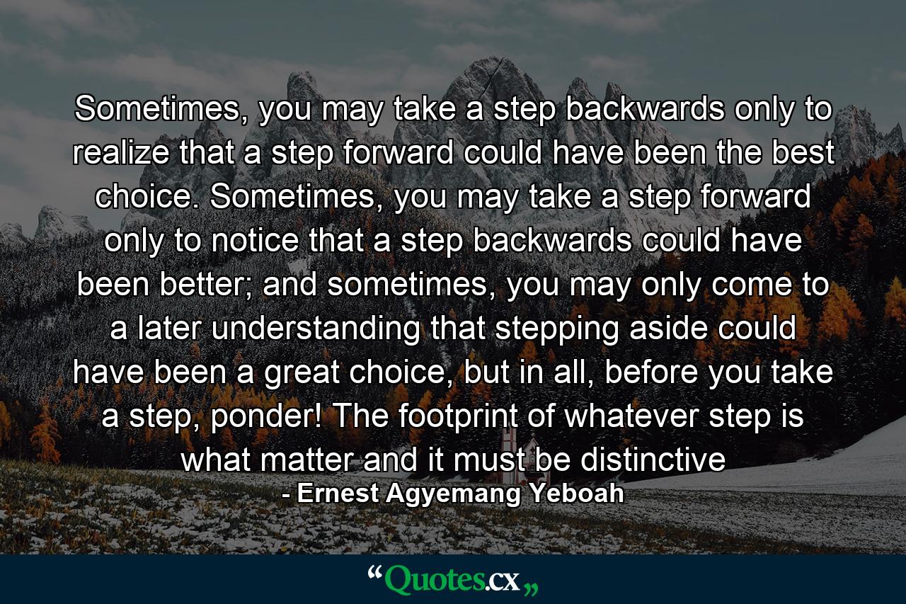 Sometimes, you may take a step backwards only to realize that a step forward could have been the best choice. Sometimes, you may take a step forward only to notice that a step backwards could have been better; and sometimes, you may only come to a later understanding that stepping aside could have been a great choice, but in all, before you take a step, ponder! The footprint of whatever step is what matter and it must be distinctive - Quote by Ernest Agyemang Yeboah