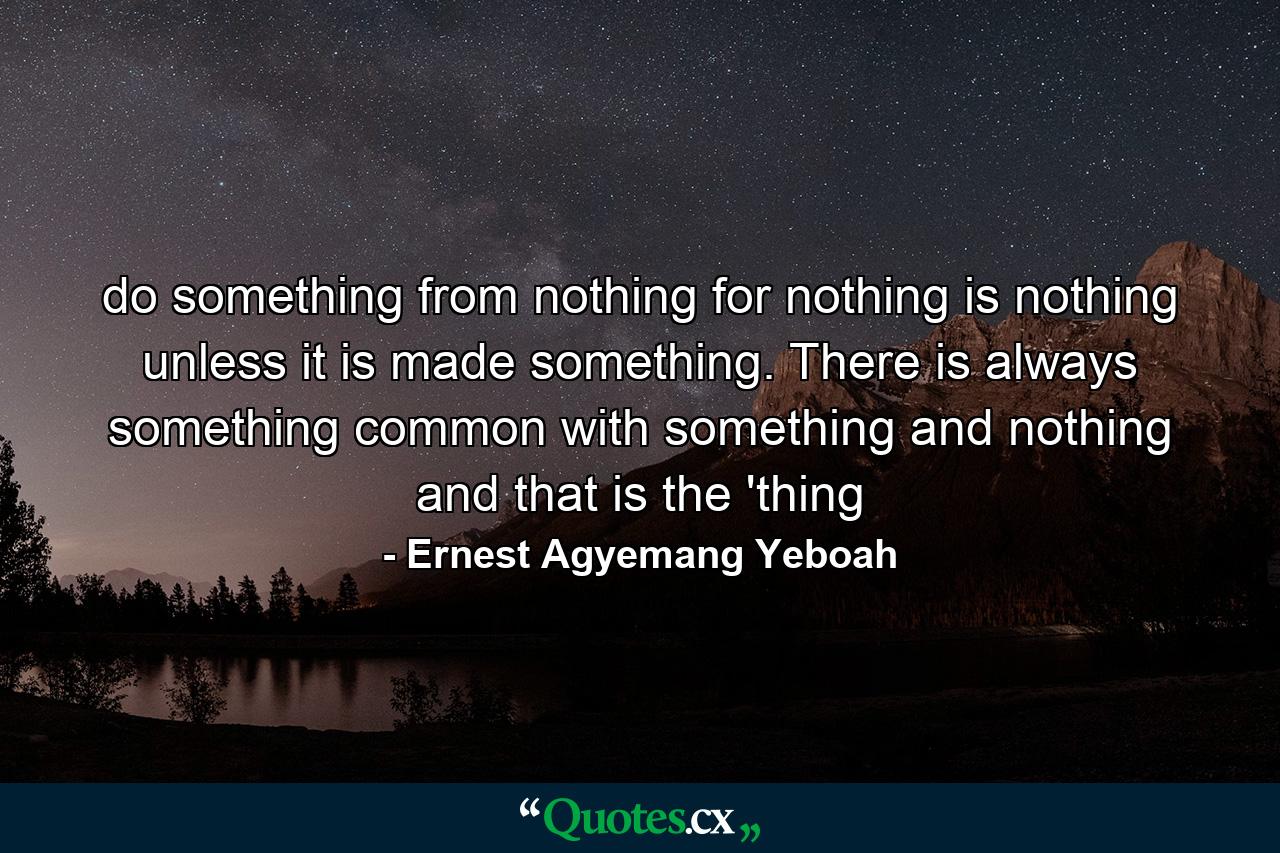 do something from nothing for nothing is nothing unless it is made something. There is always something common with something and nothing and that is the 'thing - Quote by Ernest Agyemang Yeboah