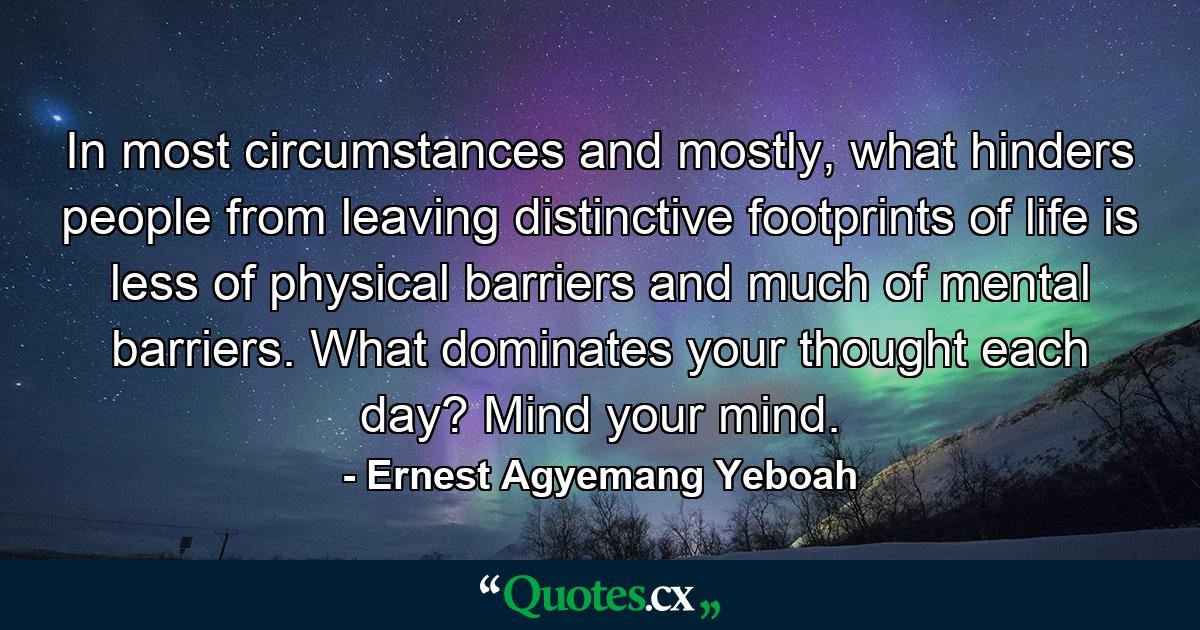 In most circumstances and mostly, what hinders people from leaving distinctive footprints of life is less of physical barriers and much of mental barriers. What dominates your thought each day? Mind your mind. - Quote by Ernest Agyemang Yeboah