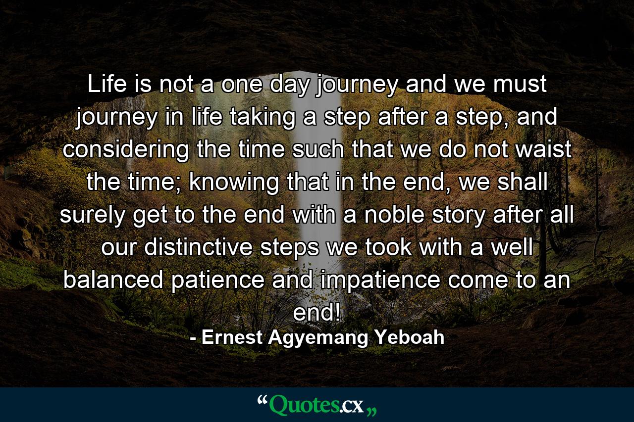 Life is not a one day journey and we must journey in life taking a step after a step, and considering the time such that we do not waist the time; knowing that in the end, we shall surely get to the end with a noble story after all our distinctive steps we took with a well balanced patience and impatience come to an end! - Quote by Ernest Agyemang Yeboah