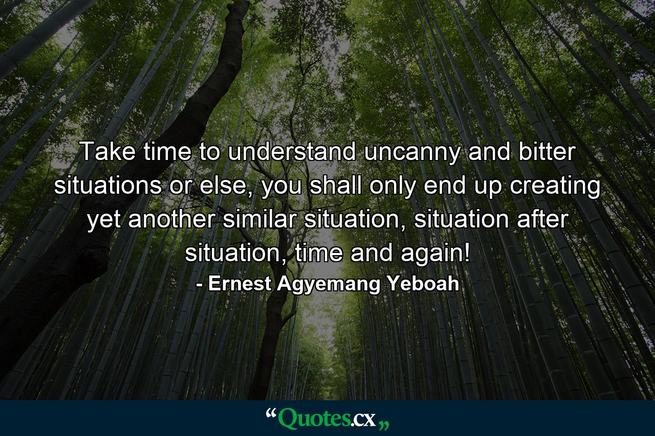 Take time to understand uncanny and bitter situations or else, you shall only end up creating yet another similar situation, situation after situation, time and again! - Quote by Ernest Agyemang Yeboah