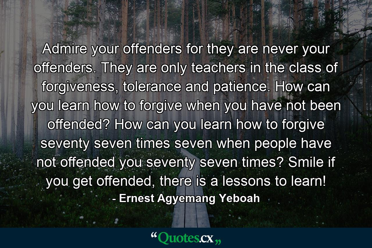 Admire your offenders for they are never your offenders. They are only teachers in the class of forgiveness, tolerance and patience. How can you learn how to forgive when you have not been offended? How can you learn how to forgive seventy seven times seven when people have not offended you seventy seven times? Smile if you get offended, there is a lessons to learn! - Quote by Ernest Agyemang Yeboah