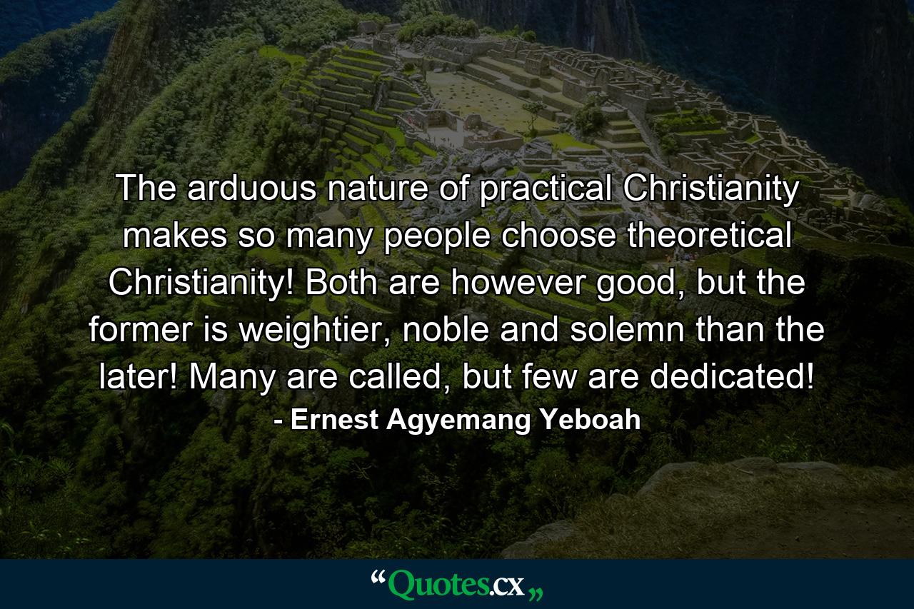 The arduous nature of practical Christianity makes so many people choose theoretical Christianity! Both are however good, but the former is weightier, noble and solemn than the later! Many are called, but few are dedicated! - Quote by Ernest Agyemang Yeboah