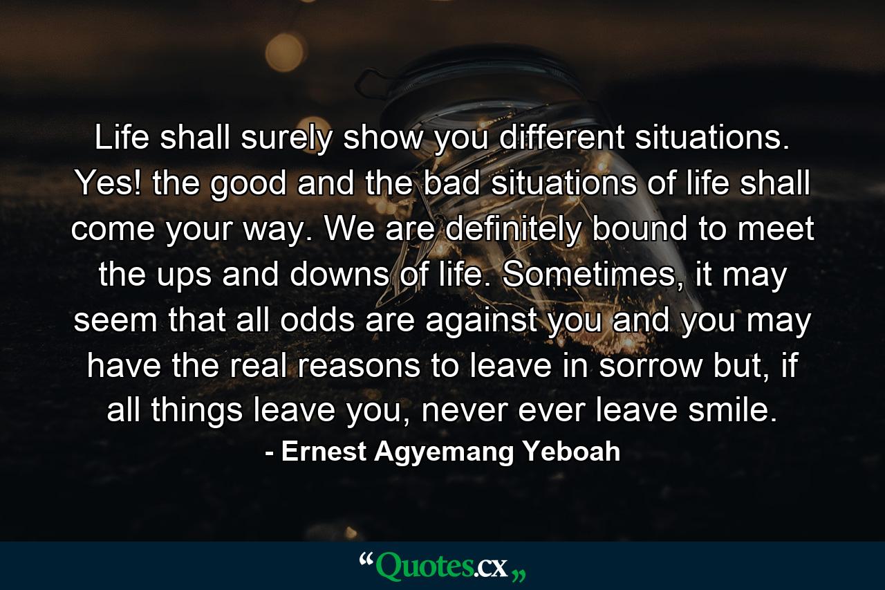 Life shall surely show you different situations. Yes! the good and the bad situations of life shall come your way. We are definitely bound to meet the ups and downs of life. Sometimes, it may seem that all odds are against you and you may have the real reasons to leave in sorrow but, if all things leave you, never ever leave smile. - Quote by Ernest Agyemang Yeboah