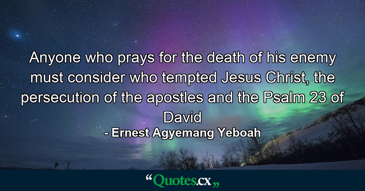 Anyone who prays for the death of his enemy must consider who tempted Jesus Christ, the persecution of the apostles and the Psalm 23 of David - Quote by Ernest Agyemang Yeboah