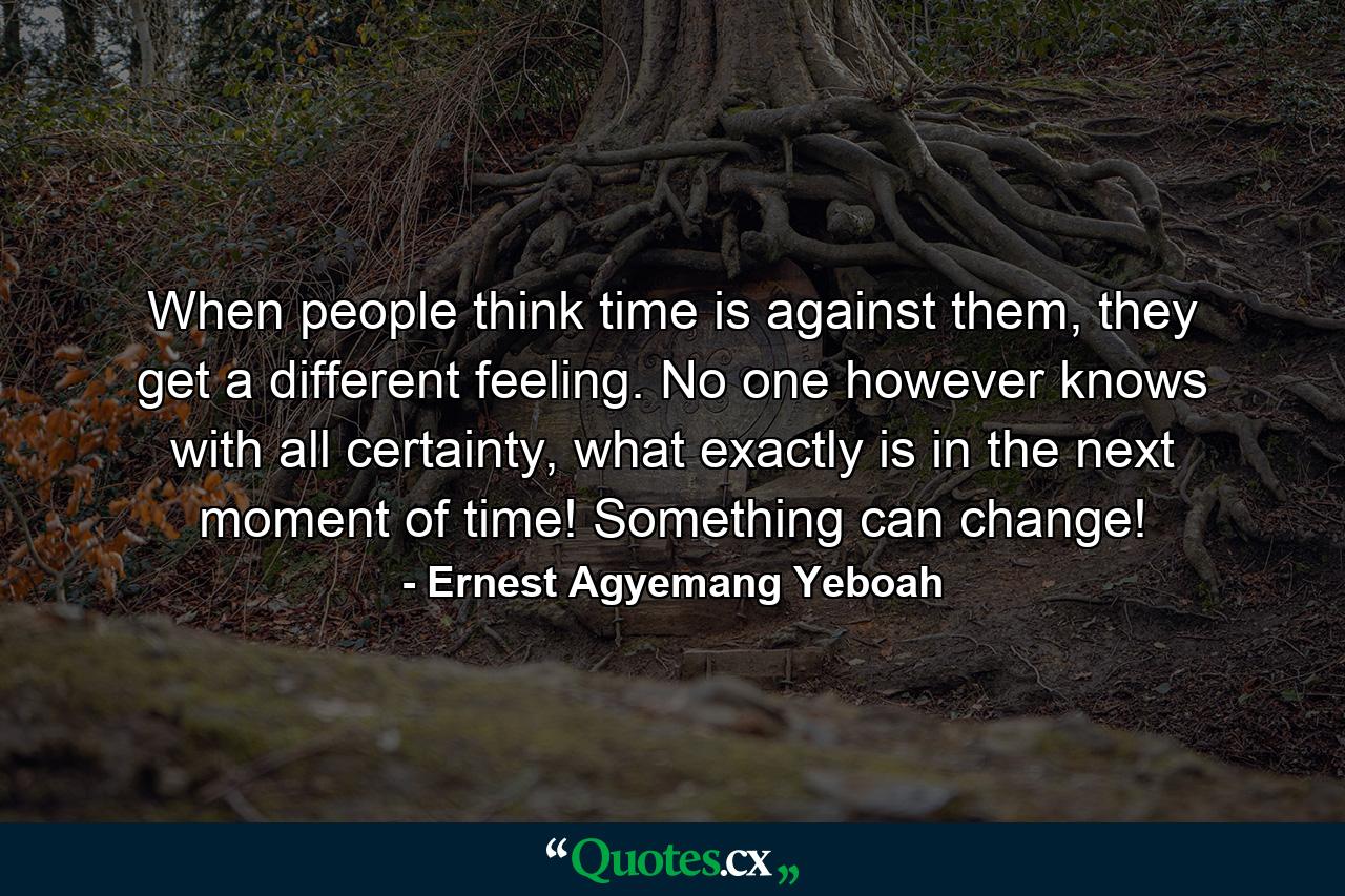 When people think time is against them, they get a different feeling. No one however knows with all certainty, what exactly is in the next moment of time! Something can change! - Quote by Ernest Agyemang Yeboah