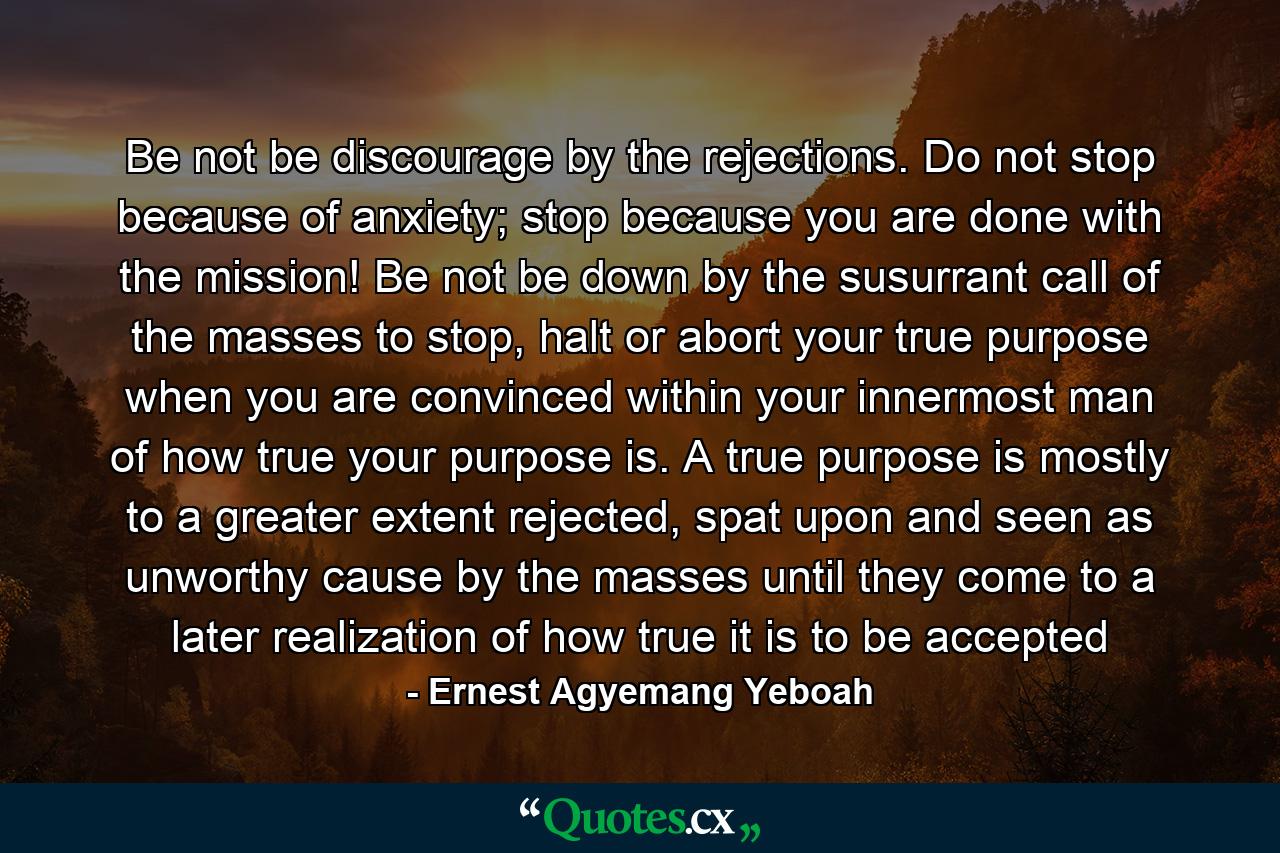 Be not be discourage by the rejections. Do not stop because of anxiety; stop because you are done with the mission! Be not be down by the susurrant call of the masses to stop, halt or abort your true purpose when you are convinced within your innermost man of how true your purpose is. A true purpose is mostly to a greater extent rejected, spat upon and seen as unworthy cause by the masses until they come to a later realization of how true it is to be accepted - Quote by Ernest Agyemang Yeboah