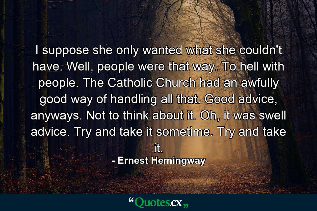 I suppose she only wanted what she couldn't have. Well, people were that way. To hell with people. The Catholic Church had an awfully good way of handling all that. Good advice, anyways. Not to think about it. Oh, it was swell advice. Try and take it sometime. Try and take it. - Quote by Ernest Hemingway