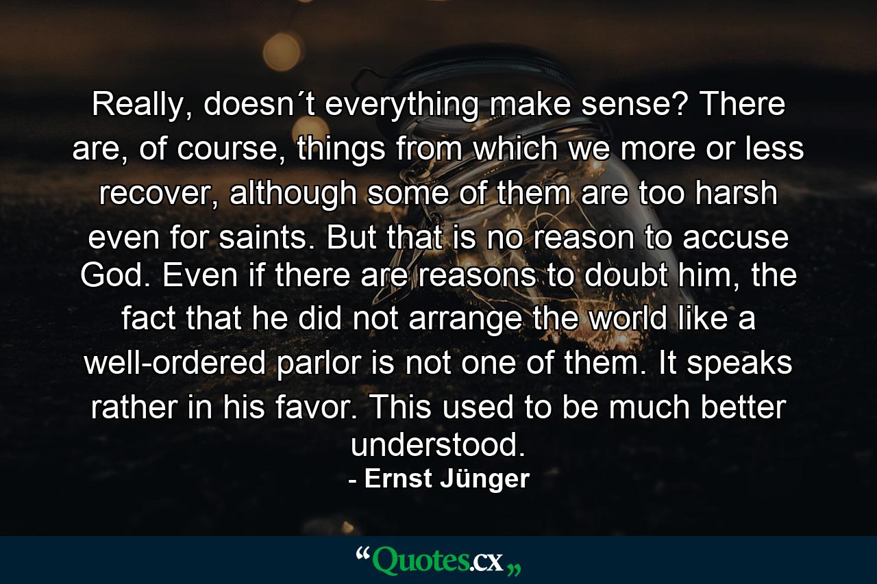 Really, doesn´t everything make sense? There are, of course, things from which we more or less recover, although some of them are too harsh even for saints. But that is no reason to accuse God. Even if there are reasons to doubt him, the fact that he did not arrange the world like a well-ordered parlor is not one of them. It speaks rather in his favor. This used to be much better understood. - Quote by Ernst Jünger