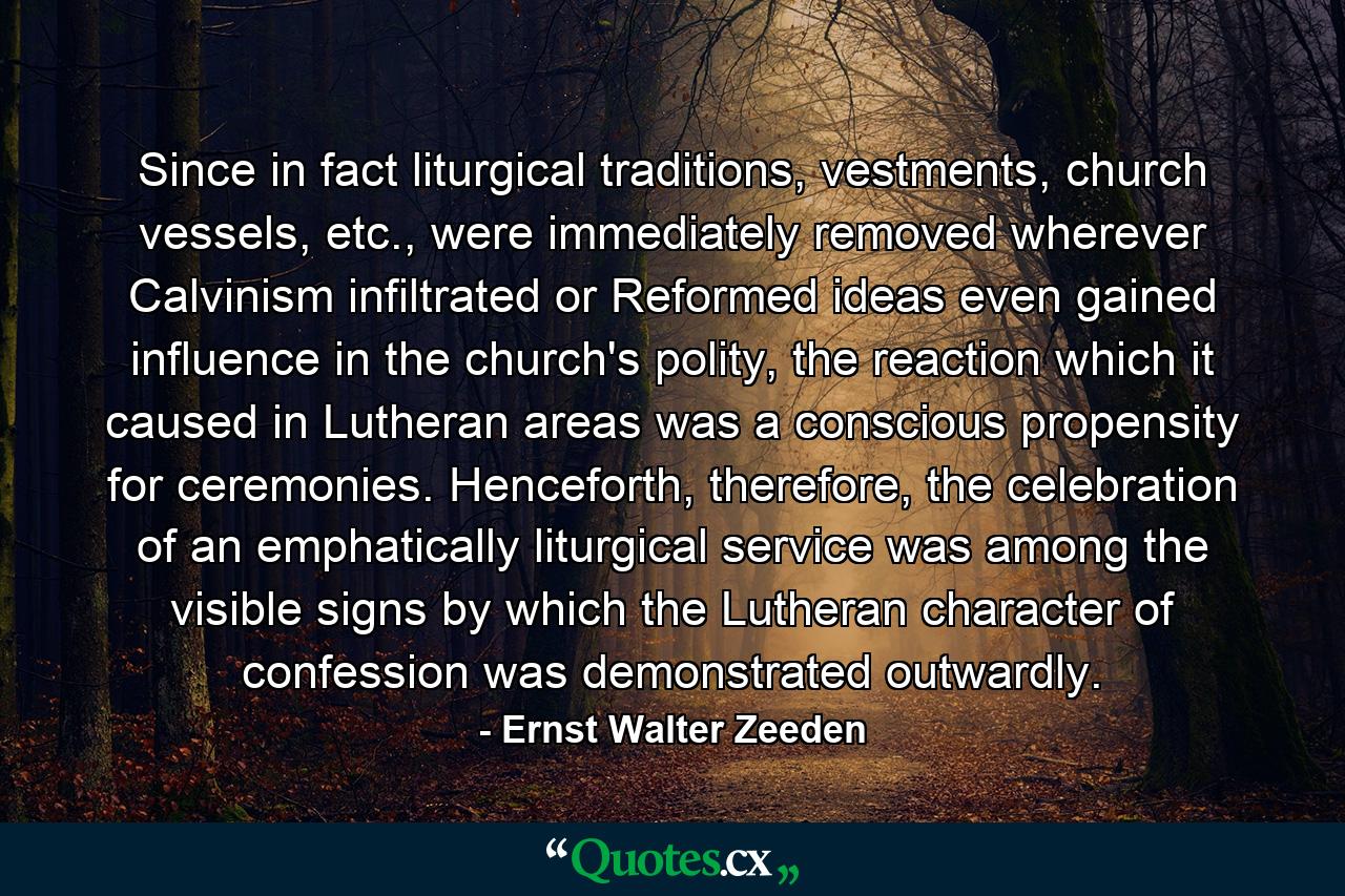 Since in fact liturgical traditions, vestments, church vessels, etc., were immediately removed wherever Calvinism infiltrated or Reformed ideas even gained influence in the church's polity, the reaction which it caused in Lutheran areas was a conscious propensity for ceremonies. Henceforth, therefore, the celebration of an emphatically liturgical service was among the visible signs by which the Lutheran character of confession was demonstrated outwardly. - Quote by Ernst Walter Zeeden