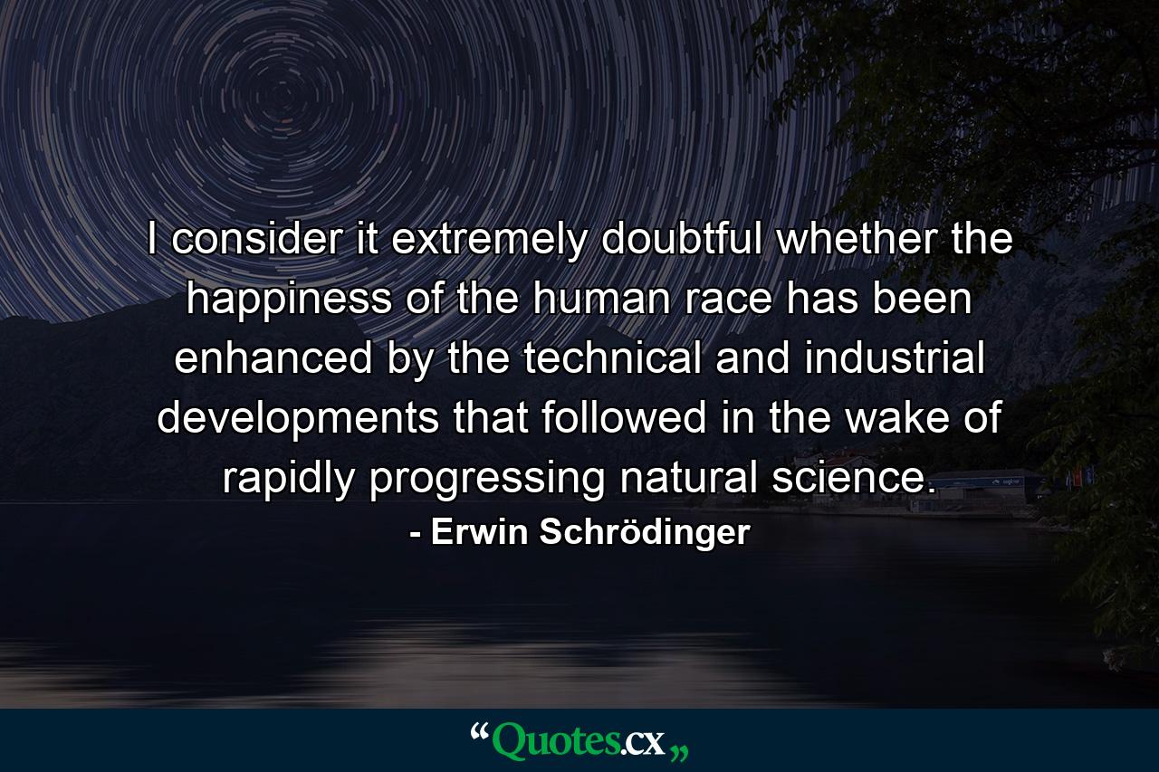 I consider it extremely doubtful whether the happiness of the human race has been enhanced by the technical and industrial developments that followed in the wake of rapidly progressing natural science. - Quote by Erwin Schrödinger