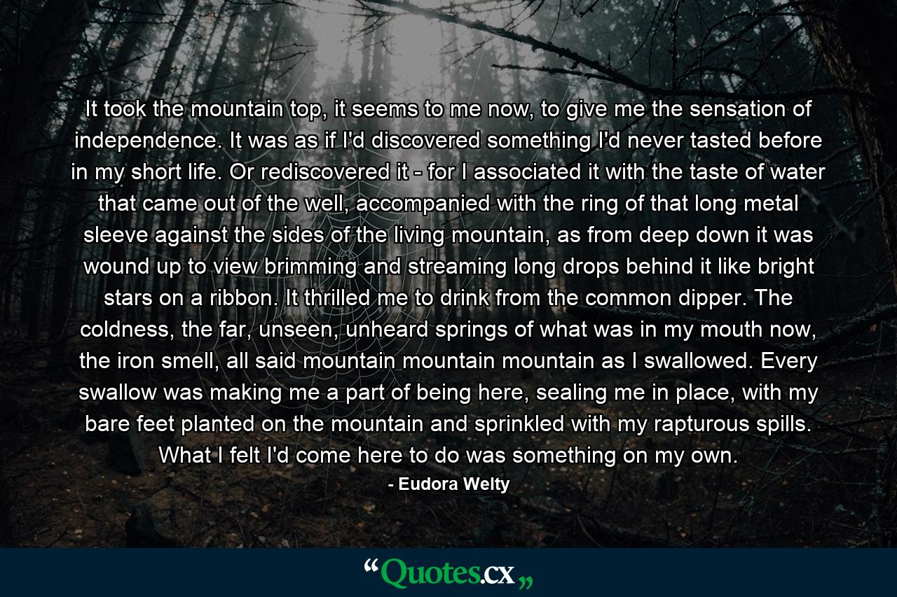 It took the mountain top, it seems to me now, to give me the sensation of independence. It was as if I'd discovered something I'd never tasted before in my short life. Or rediscovered it - for I associated it with the taste of water that came out of the well, accompanied with the ring of that long metal sleeve against the sides of the living mountain, as from deep down it was wound up to view brimming and streaming long drops behind it like bright stars on a ribbon. It thrilled me to drink from the common dipper. The coldness, the far, unseen, unheard springs of what was in my mouth now, the iron smell, all said mountain mountain mountain as I swallowed. Every swallow was making me a part of being here, sealing me in place, with my bare feet planted on the mountain and sprinkled with my rapturous spills. What I felt I'd come here to do was something on my own. - Quote by Eudora Welty