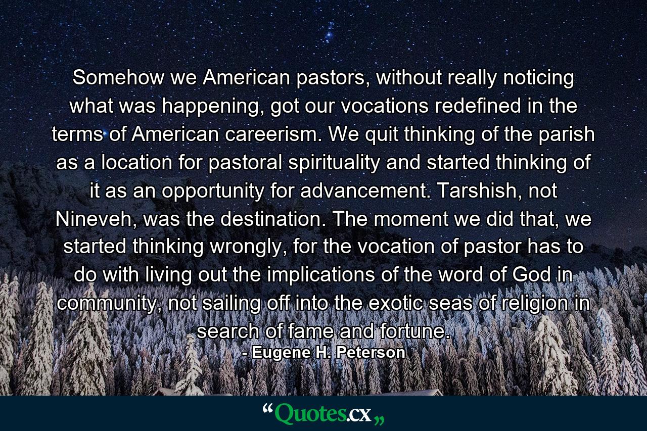 Somehow we American pastors, without really noticing what was happening, got our vocations redefined in the terms of American careerism. We quit thinking of the parish as a location for pastoral spirituality and started thinking of it as an opportunity for advancement. Tarshish, not Nineveh, was the destination. The moment we did that, we started thinking wrongly, for the vocation of pastor has to do with living out the implications of the word of God in community, not sailing off into the exotic seas of religion in search of fame and fortune. - Quote by Eugene H. Peterson