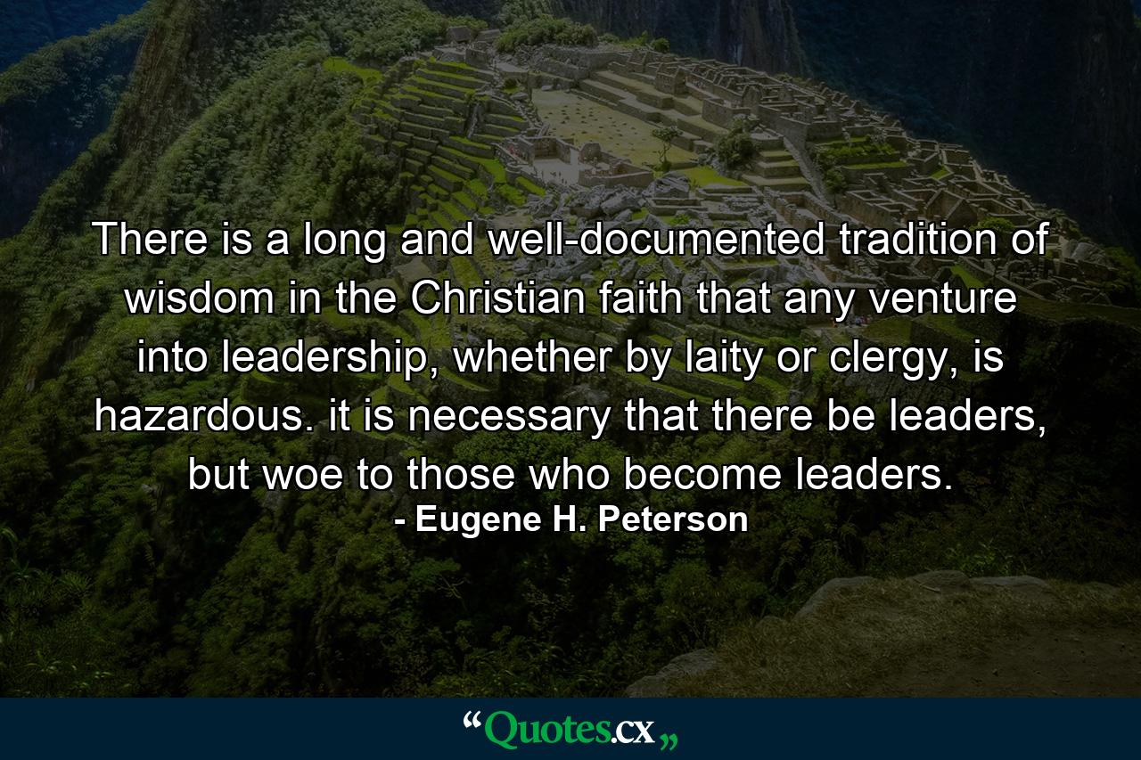 There is a long and well-documented tradition of wisdom in the Christian faith that any venture into leadership, whether by laity or clergy, is hazardous. it is necessary that there be leaders, but woe to those who become leaders. - Quote by Eugene H. Peterson