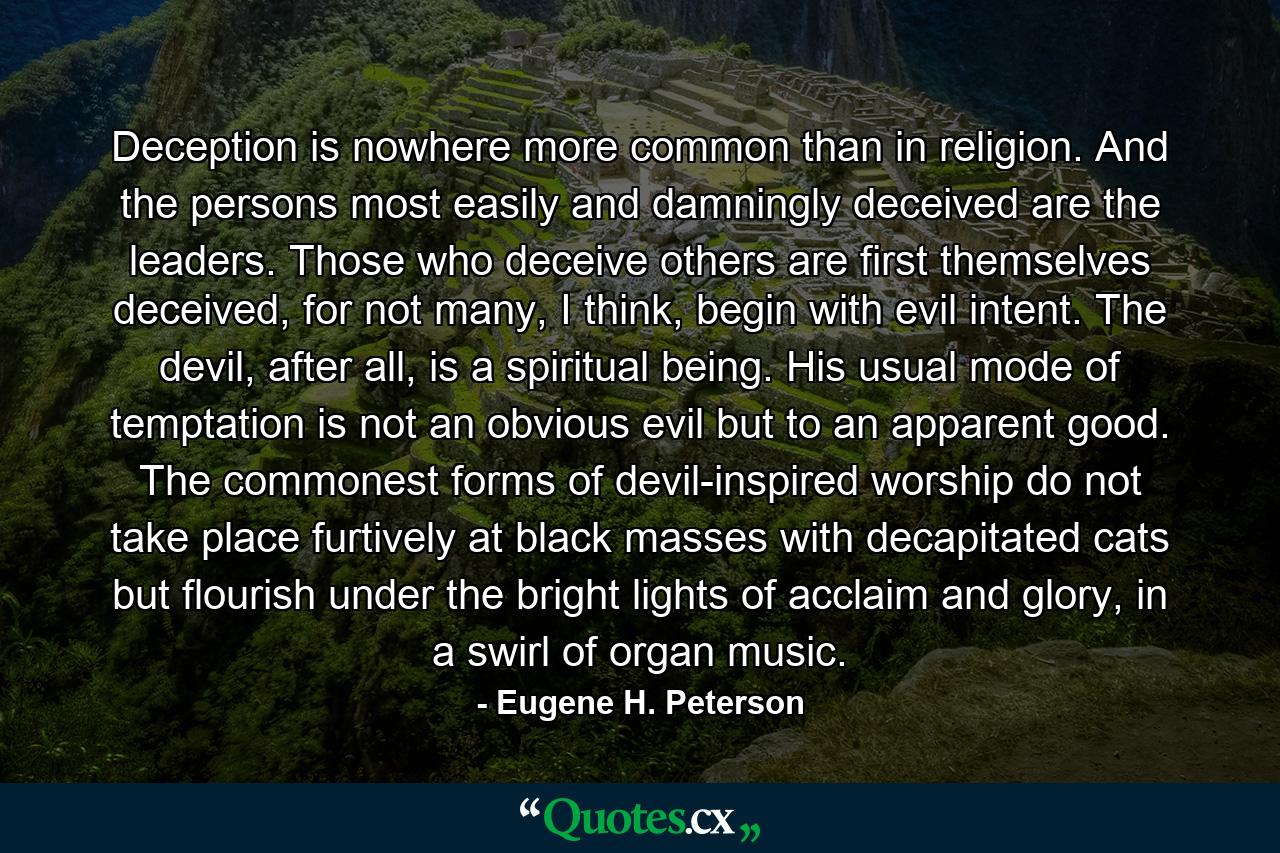 Deception is nowhere more common than in religion. And the persons most easily and damningly deceived are the leaders. Those who deceive others are first themselves deceived, for not many, I think, begin with evil intent. The devil, after all, is a spiritual being. His usual mode of temptation is not an obvious evil but to an apparent good. The commonest forms of devil-inspired worship do not take place furtively at black masses with decapitated cats but flourish under the bright lights of acclaim and glory, in a swirl of organ music. - Quote by Eugene H. Peterson