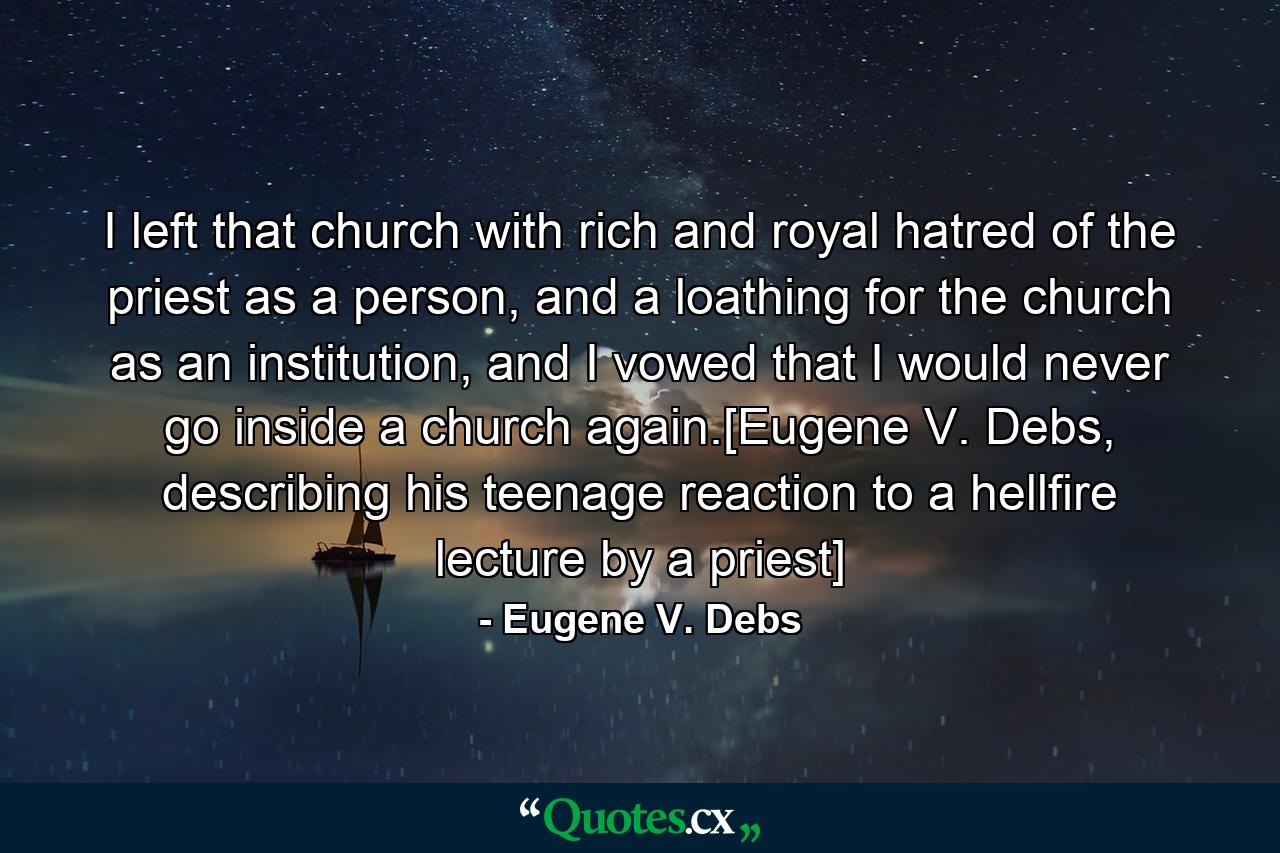 I left that church with rich and royal hatred of the priest as a person, and a loathing for the church as an institution, and I vowed that I would never go inside a church again.[Eugene V. Debs, describing his teenage reaction to a hellfire lecture by a priest] - Quote by Eugene V. Debs