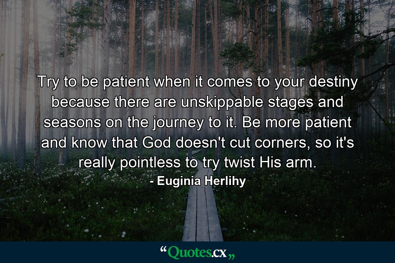 Try to be patient when it comes to your destiny because there are unskippable stages and seasons on the journey to it. Be more patient and know that God doesn't cut corners, so it's really pointless to try twist His arm. - Quote by Euginia Herlihy