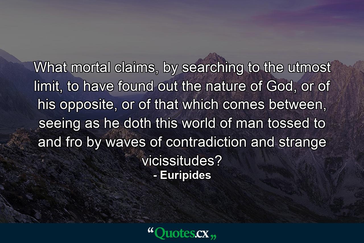 What mortal claims, by searching to the utmost limit, to have found out the nature of God, or of his opposite, or of that which comes between, seeing as he doth this world of man tossed to and fro by waves of contradiction and strange vicissitudes? - Quote by Euripides