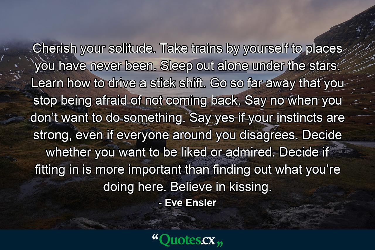 Cherish your solitude. Take trains by yourself to places you have never been. Sleep out alone under the stars. Learn how to drive a stick shift. Go so far away that you stop being afraid of not coming back. Say no when you don’t want to do something. Say yes if your instincts are strong, even if everyone around you disagrees. Decide whether you want to be liked or admired. Decide if fitting in is more important than finding out what you’re doing here. Believe in kissing. - Quote by Eve Ensler