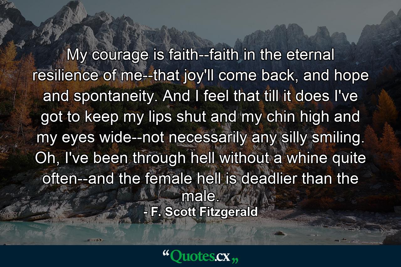 My courage is faith--faith in the eternal resilience of me--that joy'll come back, and hope and spontaneity. And I feel that till it does I've got to keep my lips shut and my chin high and my eyes wide--not necessarily any silly smiling. Oh, I've been through hell without a whine quite often--and the female hell is deadlier than the male. - Quote by F. Scott Fitzgerald