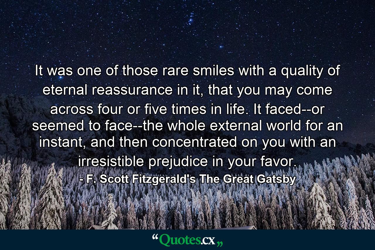 It was one of those rare smiles with a quality of eternal reassurance in it, that you may come across four or five times in life. It faced--or seemed to face--the whole external world for an instant, and then concentrated on you with an irresistible prejudice in your favor. - Quote by F. Scott Fitzgerald's The Great Gatsby