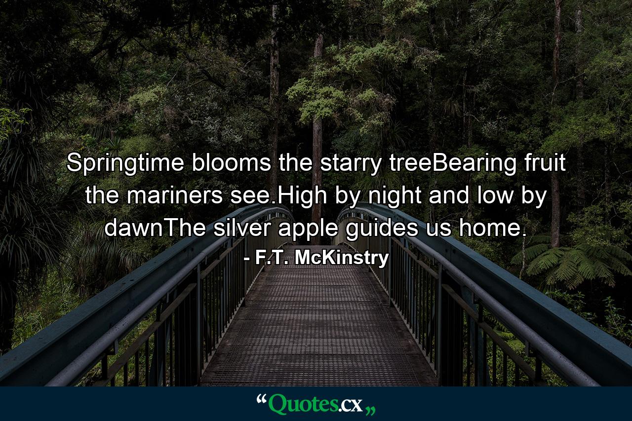 Springtime blooms the starry treeBearing fruit the mariners see.High by night and low by dawnThe silver apple guides us home. - Quote by F.T. McKinstry