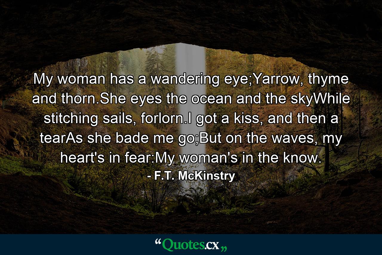 My woman has a wandering eye;Yarrow, thyme and thorn.She eyes the ocean and the skyWhile stitching sails, forlorn.I got a kiss, and then a tearAs she bade me go;But on the waves, my heart's in fear:My woman's in the know. - Quote by F.T. McKinstry