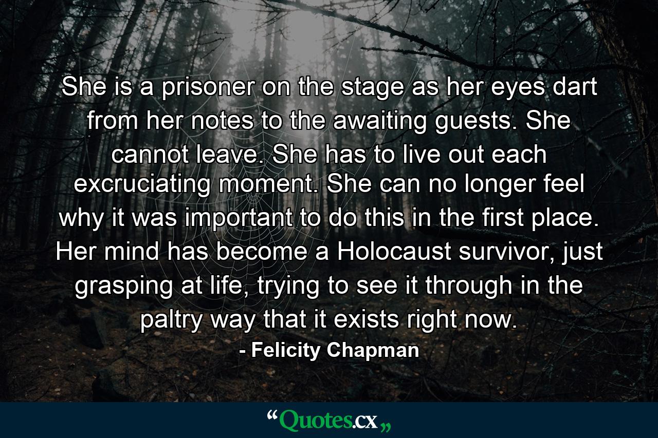 She is a prisoner on the stage as her eyes dart from her notes to the awaiting guests. She cannot leave. She has to live out each excruciating moment. She can no longer feel why it was important to do this in the first place. Her mind has become a Holocaust survivor, just grasping at life, trying to see it through in the paltry way that it exists right now. - Quote by Felicity Chapman