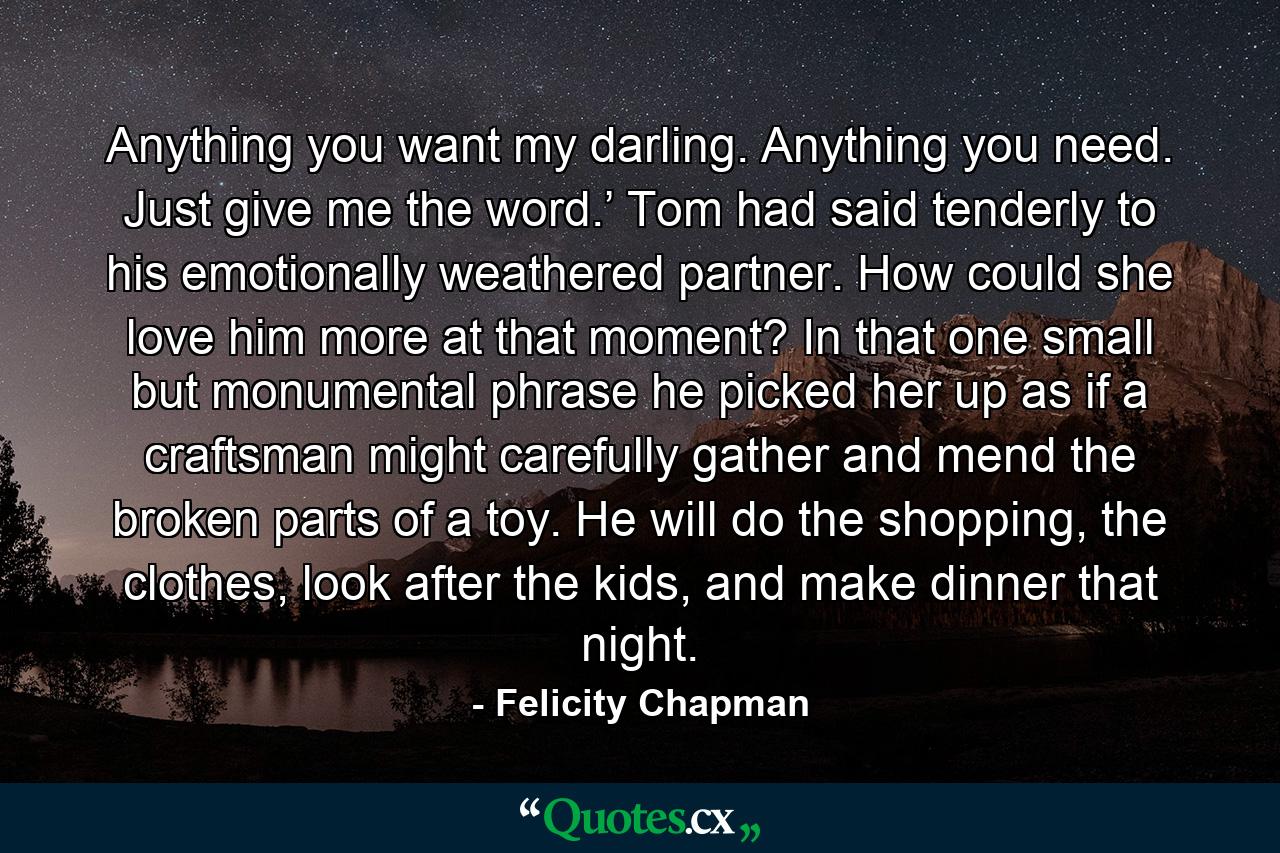 Anything you want my darling. Anything you need. Just give me the word.’ Tom had said tenderly to his emotionally weathered partner. How could she love him more at that moment? In that one small but monumental phrase he picked her up as if a craftsman might carefully gather and mend the broken parts of a toy. He will do the shopping, the clothes, look after the kids, and make dinner that night. - Quote by Felicity Chapman