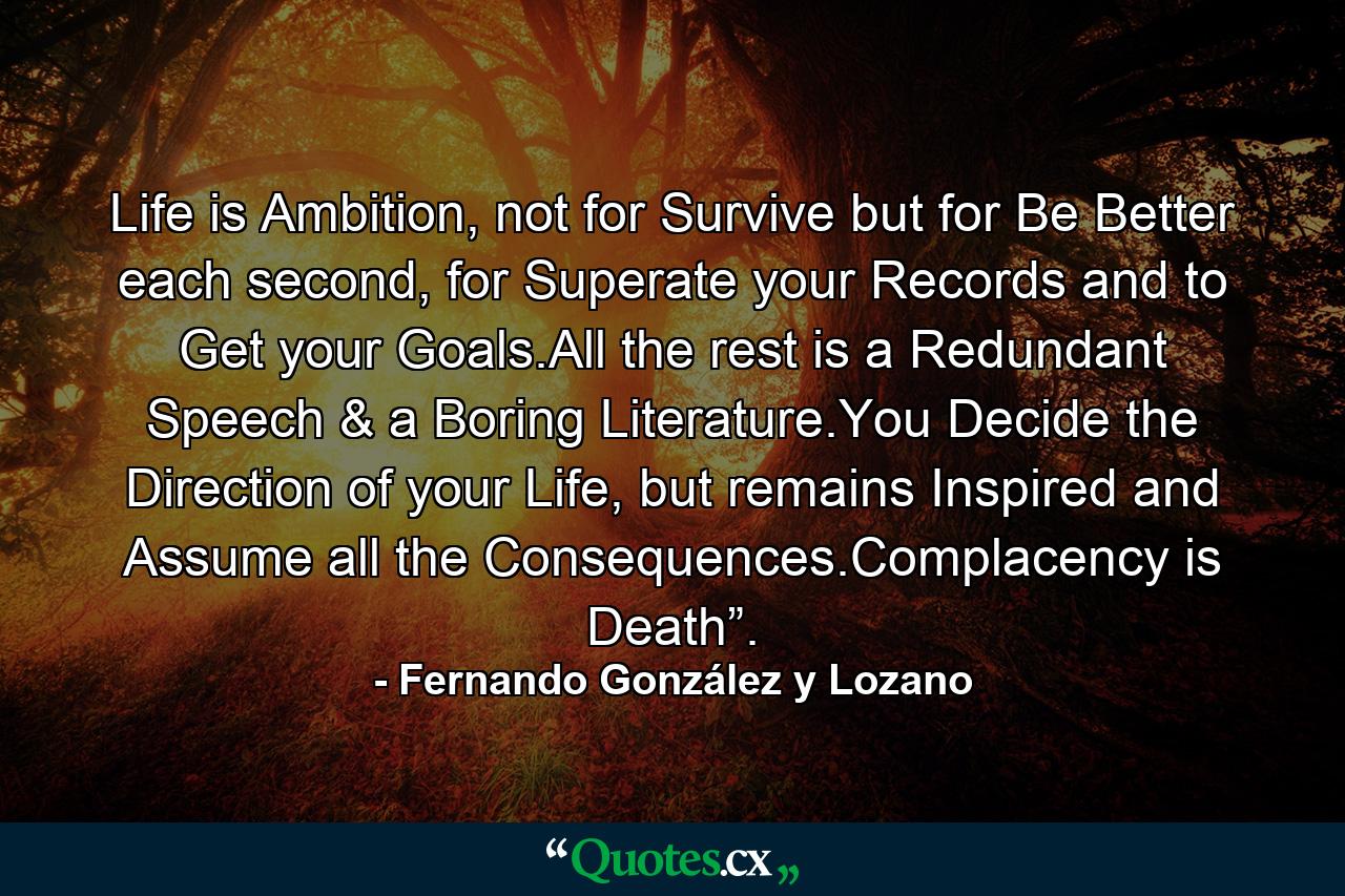 Life is Ambition, not for Survive but for Be Better each second, for Superate your Records and to Get your Goals.All the rest is a Redundant Speech & a Boring Literature.You Decide the Direction of your Life, but remains Inspired and Assume all the Consequences.Complacency is Death”. - Quote by Fernando González y Lozano