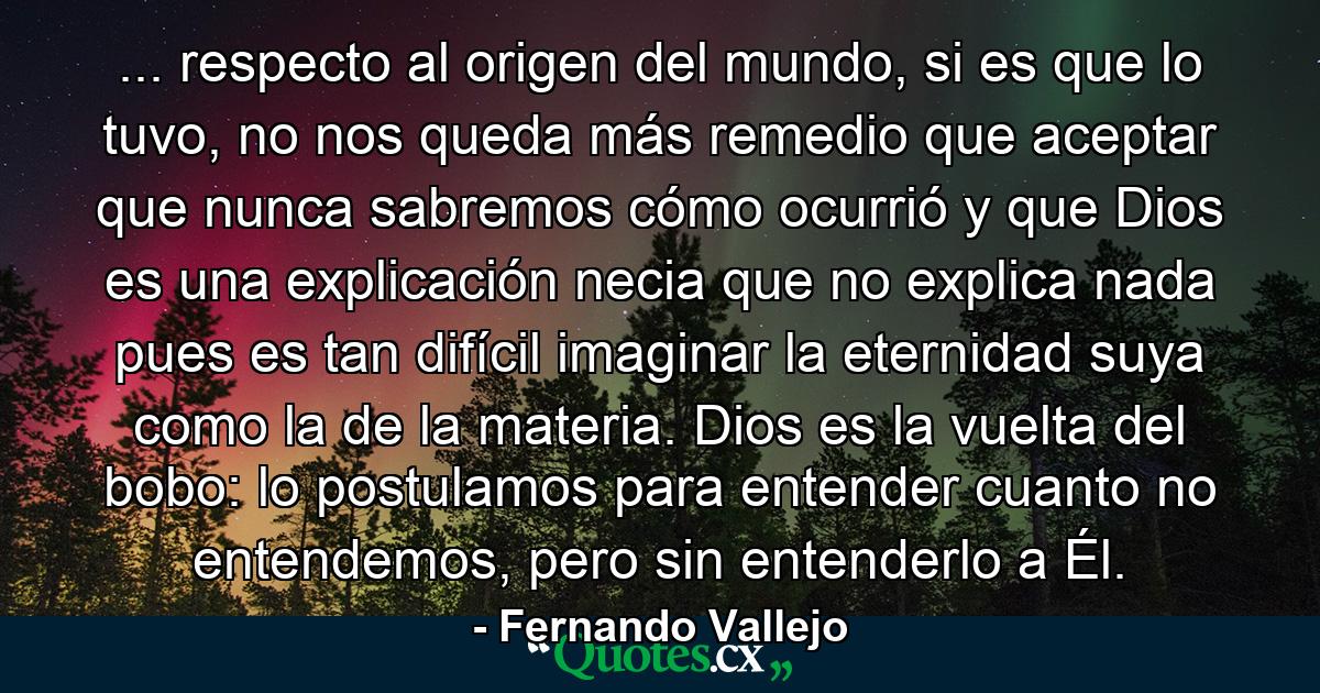 ... respecto al origen del mundo, si es que lo tuvo, no nos queda más remedio que aceptar que nunca sabremos cómo ocurrió y que Dios es una explicación necia que no explica nada pues es tan difícil imaginar la eternidad suya como la de la materia. Dios es la vuelta del bobo: lo postulamos para entender cuanto no entendemos, pero sin entenderlo a Él. - Quote by Fernando Vallejo