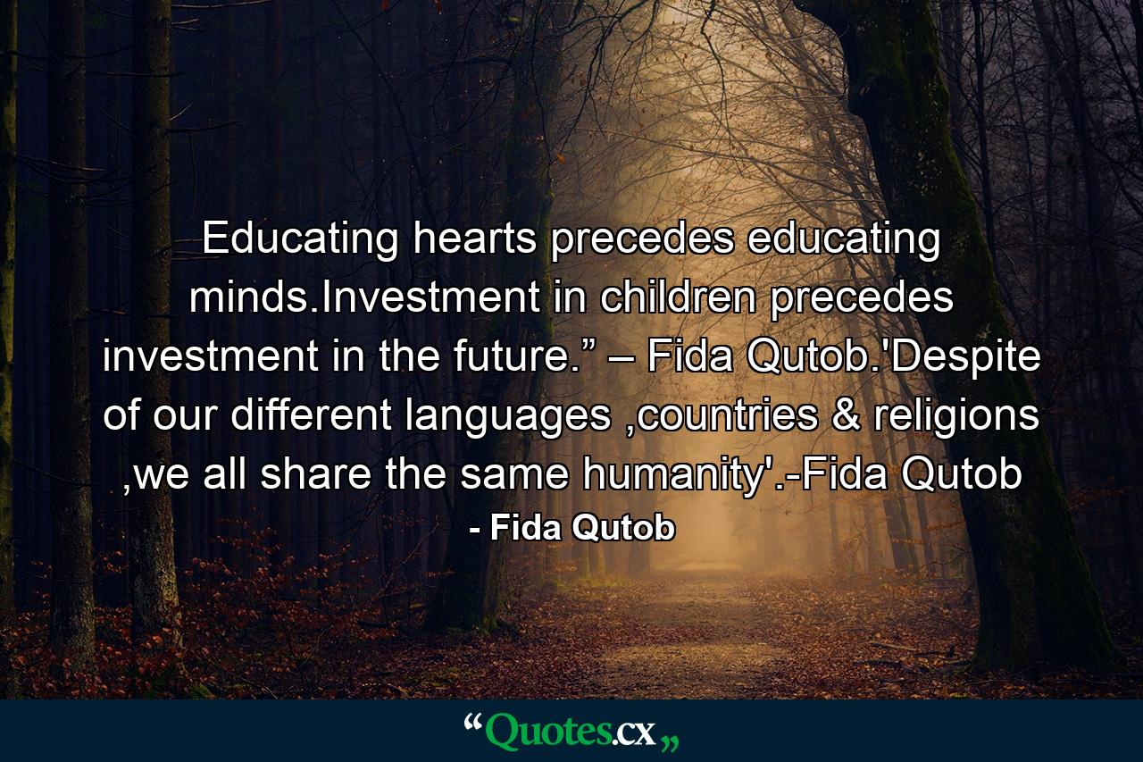 Educating hearts precedes educating minds.Investment in children precedes investment in the future.” – Fida Qutob.'Despite of our different languages ,countries & religions ,we all share the same humanity'.-Fida Qutob - Quote by Fida Qutob