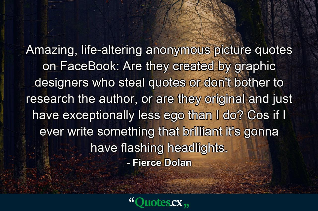 Amazing, life-altering anonymous picture quotes on FaceBook: Are they created by graphic designers who steal quotes or don't bother to research the author, or are they original and just have exceptionally less ego than I do? Cos if I ever write something that brilliant it's gonna have flashing headlights. - Quote by Fierce Dolan