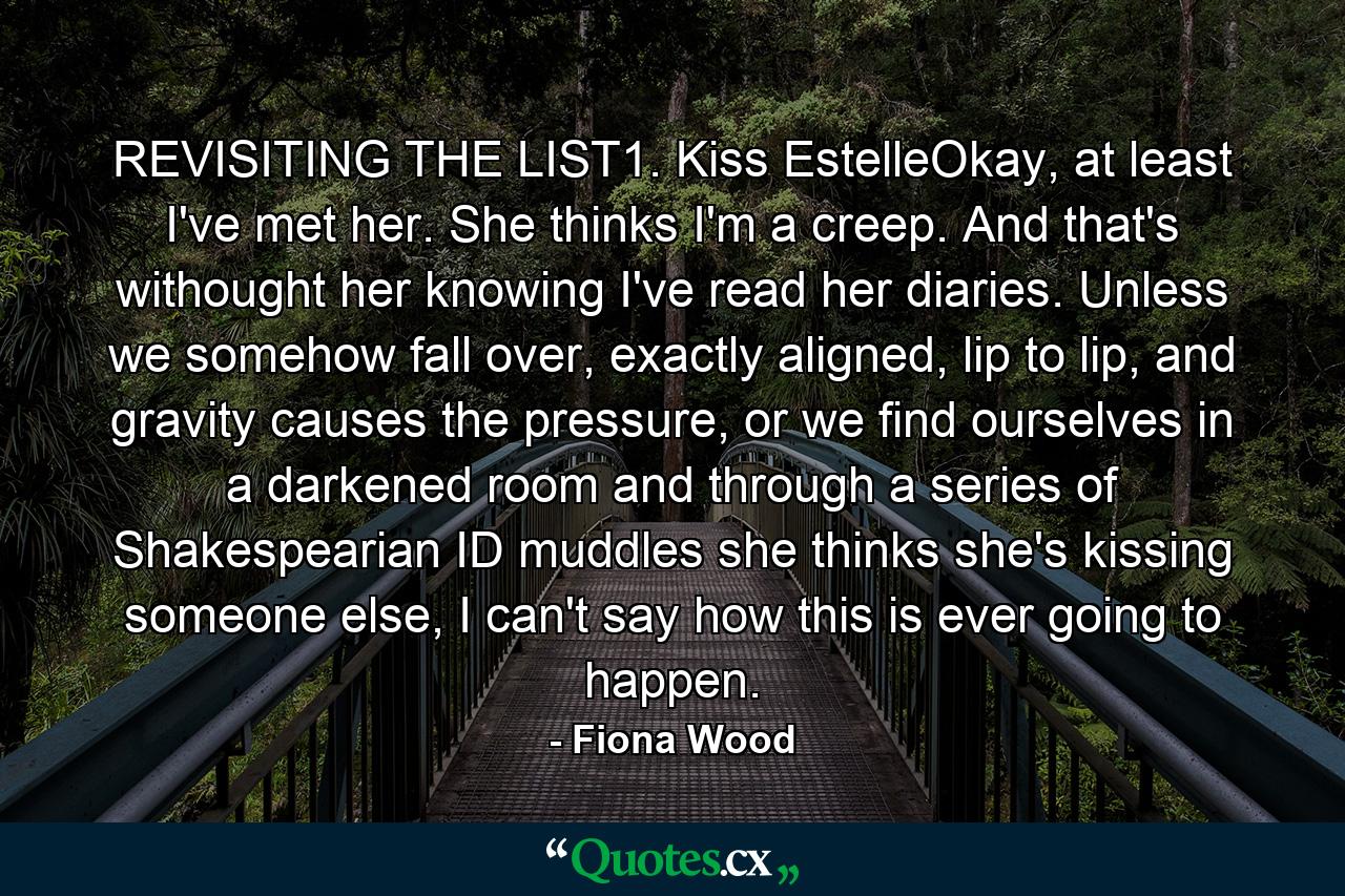 REVISITING THE LIST1. Kiss EstelleOkay, at least I've met her. She thinks I'm a creep. And that's withought her knowing I've read her diaries. Unless we somehow fall over, exactly aligned, lip to lip, and gravity causes the pressure, or we find ourselves in a darkened room and through a series of Shakespearian ID muddles she thinks she's kissing someone else, I can't say how this is ever going to happen. - Quote by Fiona Wood