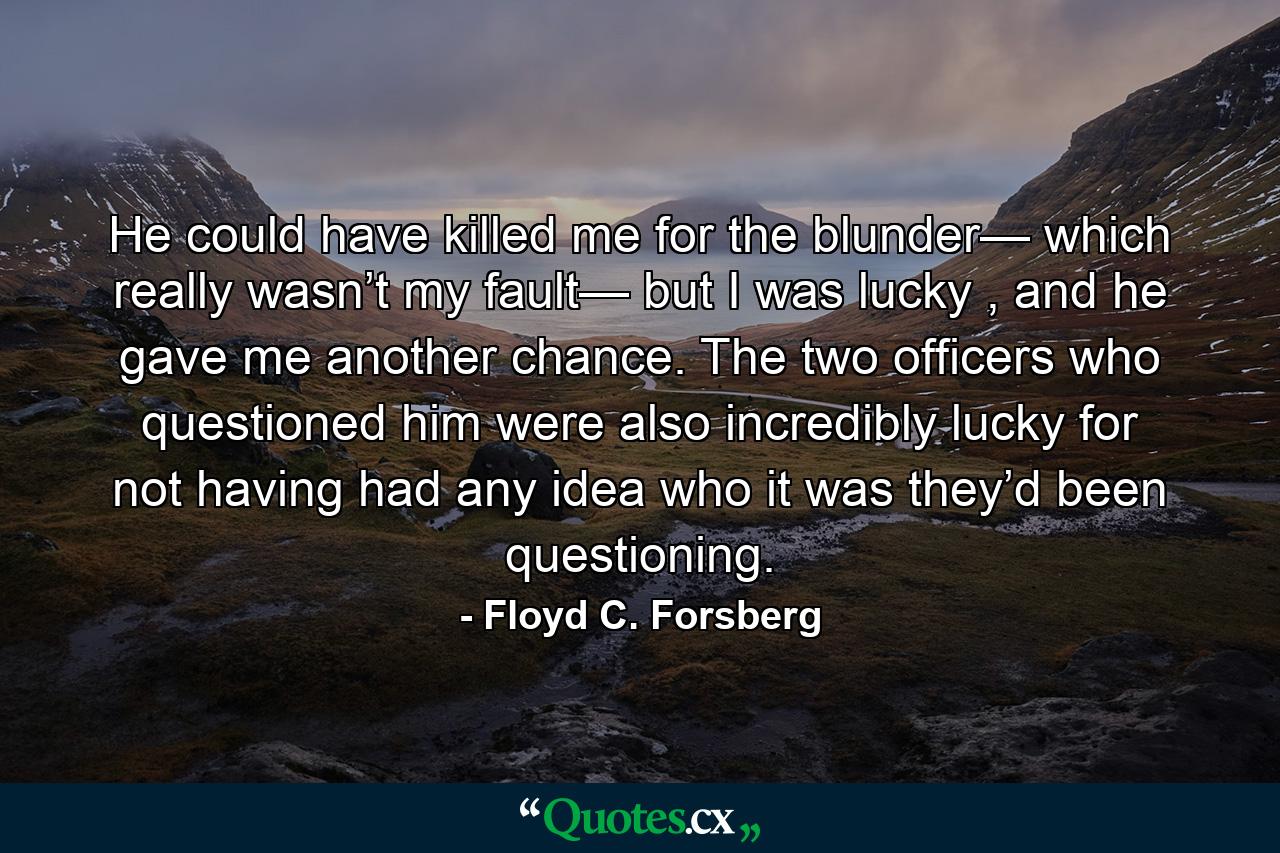 He could have killed me for the blunder— which really wasn’t my fault— but I was lucky , and he gave me another chance. The two officers who questioned him were also incredibly lucky for not having had any idea who it was they’d been questioning. - Quote by Floyd C. Forsberg