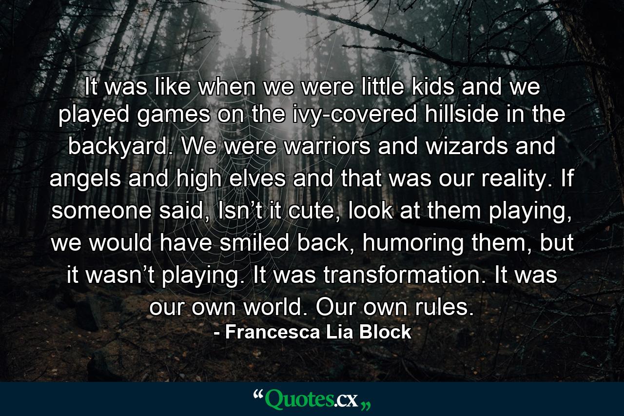 It was like when we were little kids and we played games on the ivy-covered hillside in the backyard. We were warriors and wizards and angels and high elves and that was our reality. If someone said, Isn’t it cute, look at them playing, we would have smiled back, humoring them, but it wasn’t playing. It was transformation. It was our own world. Our own rules. - Quote by Francesca Lia Block