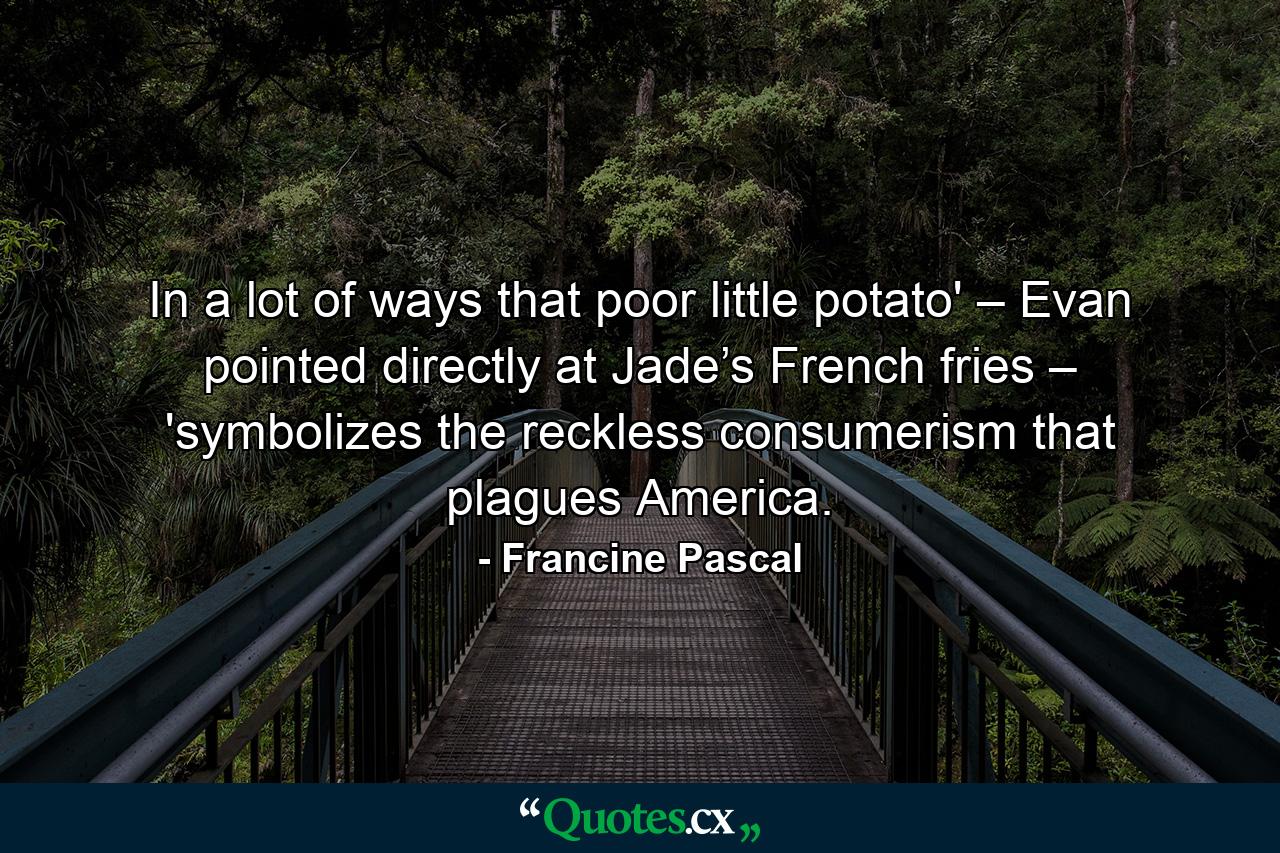 In a lot of ways that poor little potato' – Evan pointed directly at Jade’s French fries – 'symbolizes the reckless consumerism that plagues America. - Quote by Francine Pascal