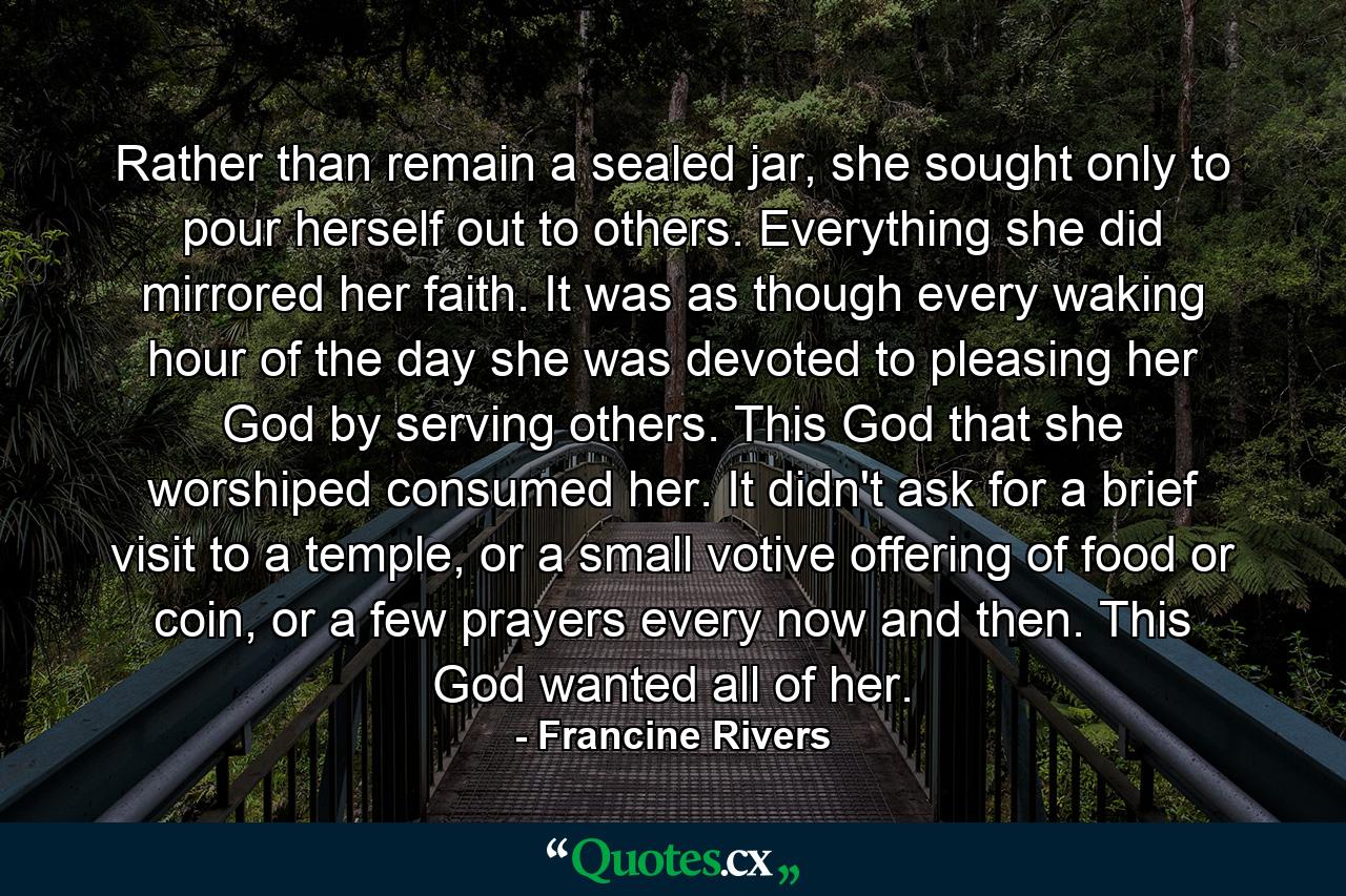 Rather than remain a sealed jar, she sought only to pour herself out to others. Everything she did mirrored her faith. It was as though every waking hour of the day she was devoted to pleasing her God by serving others. This God that she worshiped consumed her. It didn't ask for a brief visit to a temple, or a small votive offering of food or coin, or a few prayers every now and then. This God wanted all of her. - Quote by Francine Rivers