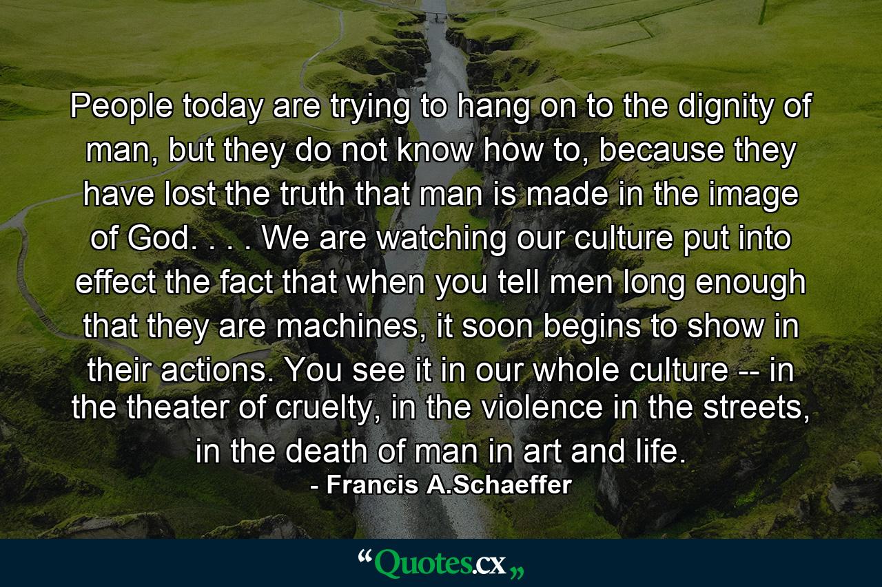 People today are trying to hang on to the dignity of man, but they do not know how to, because they have lost the truth that man is made in the image of God. . . . We are watching our culture put into effect the fact that when you tell men long enough that they are machines, it soon begins to show in their actions. You see it in our whole culture -- in the theater of cruelty, in the violence in the streets, in the death of man in art and life. - Quote by Francis A.Schaeffer