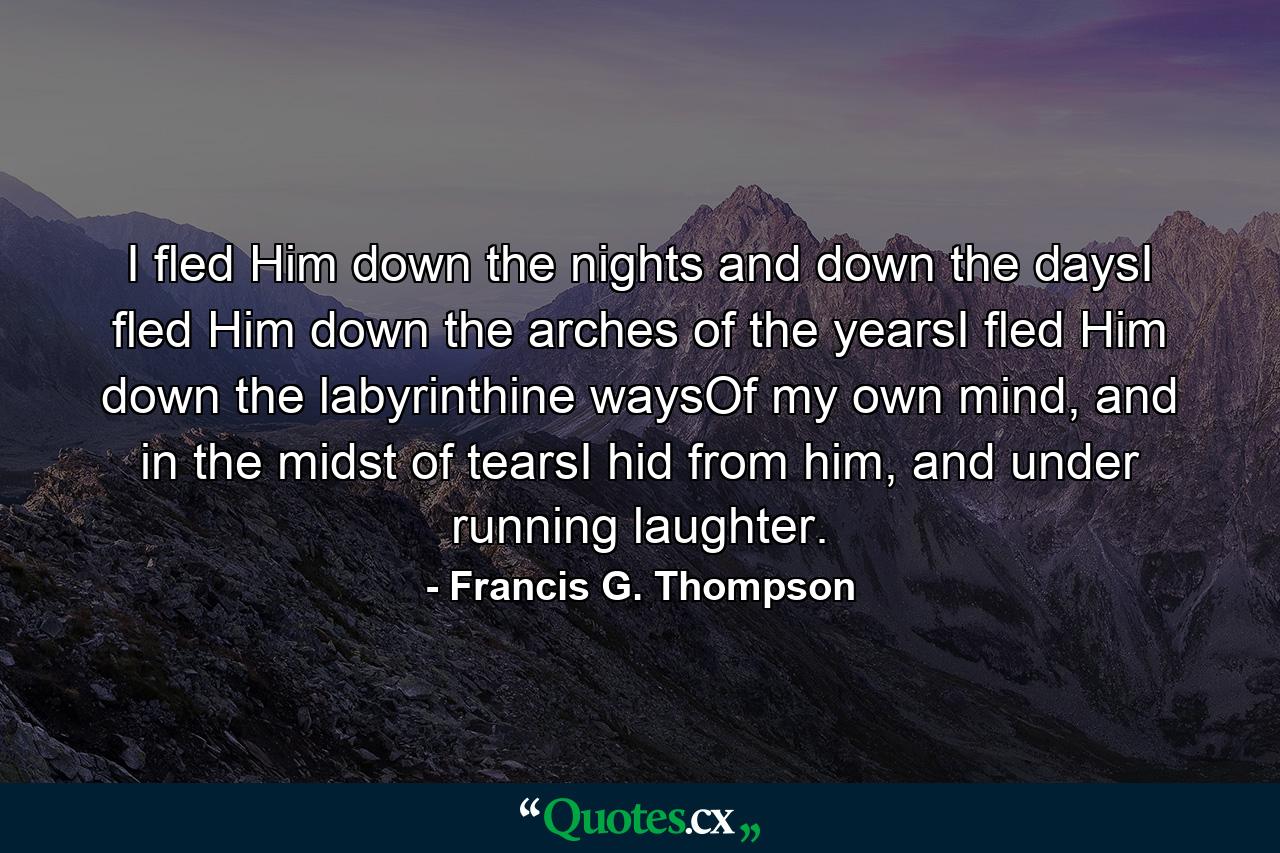 I fled Him down the nights and down the daysI fled Him down the arches of the yearsI fled Him down the labyrinthine waysOf my own mind, and in the midst of tearsI hid from him, and under running laughter. - Quote by Francis G. Thompson