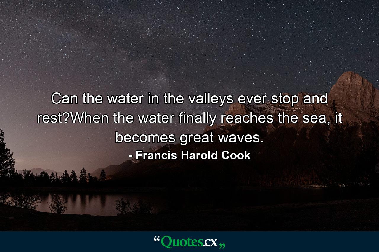 Can the water in the valleys ever stop and rest?When the water finally reaches the sea, it becomes great waves. - Quote by Francis Harold Cook