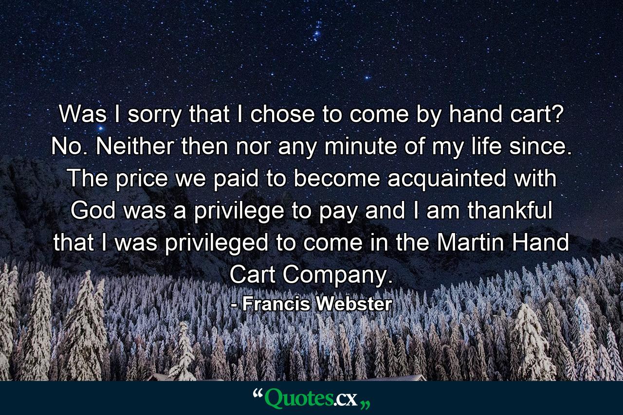 Was I sorry that I chose to come by hand cart? No. Neither then nor any minute of my life since. The price we paid to become acquainted with God was a privilege to pay and I am thankful that I was privileged to come in the Martin Hand Cart Company. - Quote by Francis Webster